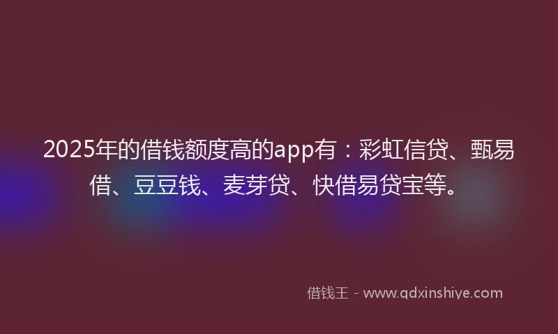 2025年的借钱额度高的app有：彩虹信贷、甄易借、豆豆钱、麦芽贷、快借易贷宝等。
