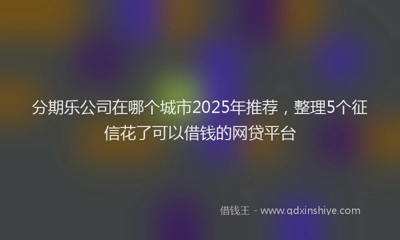 分期乐公司在哪个城市2025年推荐，整理5个征信花了可以借钱的网贷平台