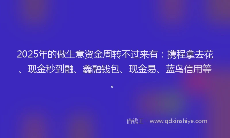 2025年的做生意资金周转不过来有：携程拿去花、现金秒到融、鑫融钱包、现金易、蓝鸟信用等。
