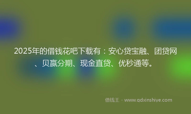 2025年的借钱花吧下载有：安心贷宝融、团贷网、贝赢分期、现金直贷、优秒通等。