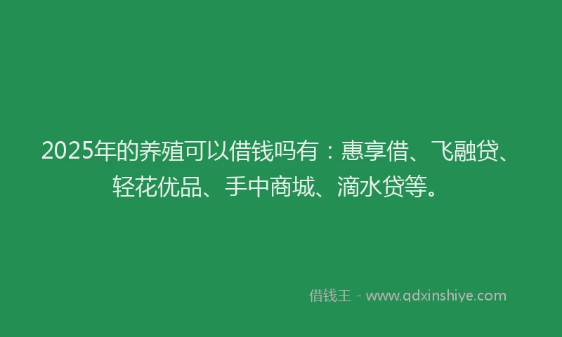 2025年的养殖可以借钱吗有：惠享借、飞融贷、轻花优品、手中商城、滴水贷等。