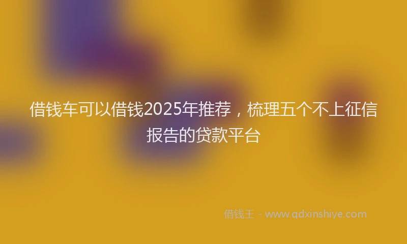 借钱车可以借钱2025年推荐，梳理五个不上征信报告的贷款平台