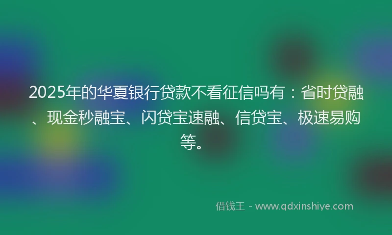 2025年的华夏银行贷款不看征信吗有：省时贷融、现金秒融宝、闪贷宝速融、信贷宝、极速易购等。