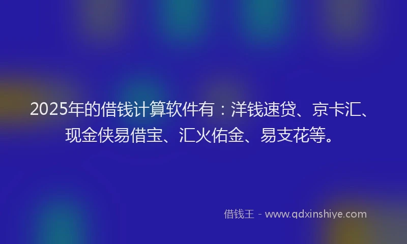 2025年的借钱计算软件有：洋钱速贷、京卡汇、现金侠易借宝、汇火佑金、易支花等。