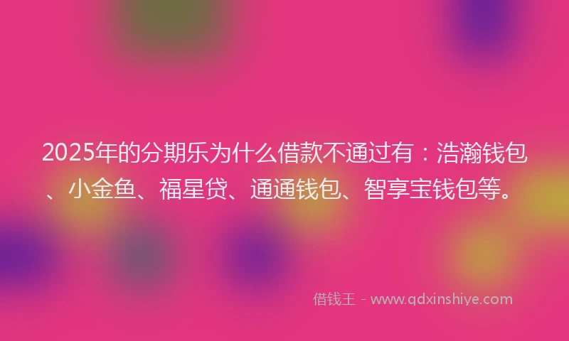 2025年的分期乐为什么借款不通过有：浩瀚钱包、小金鱼、福星贷、通通钱包、智享宝钱包等。