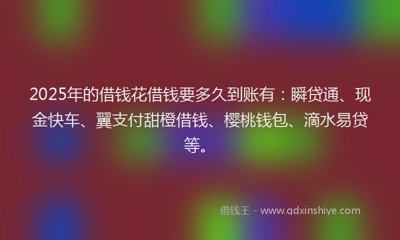 2025年的借钱花借钱要多久到账有：瞬贷通、现金快车、翼支付甜橙借钱、樱桃钱包、滴水易贷等。