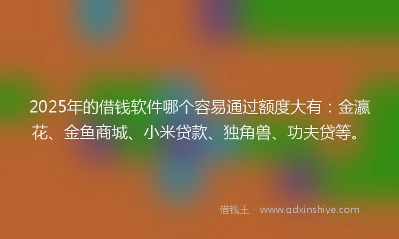 2025年的借钱软件哪个容易通过额度大有：金瀛花、金鱼商城、小米贷款、独角兽、功夫贷等。
