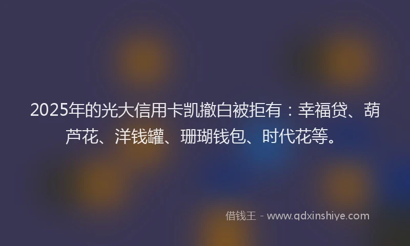 2025年的光大信用卡凯撤白被拒有：幸福贷、葫芦花、洋钱罐、珊瑚钱包、时代花等。