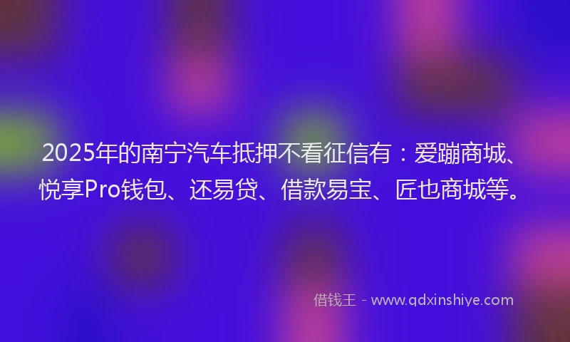 2025年的南宁汽车抵押不看征信有：爱蹦商城、悦享Pro钱包、还易贷、借款易宝、匠也商城等。