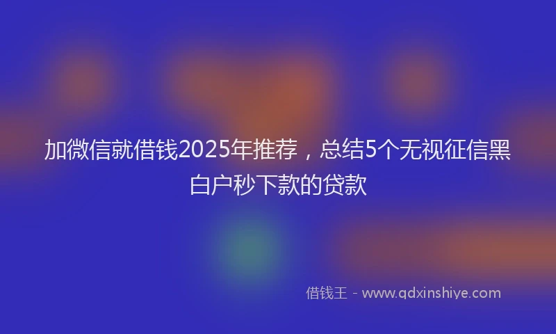 加微信就借钱2025年推荐，总结5个无视征信黑白户秒下款的贷款