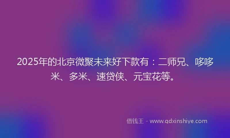 2025年的北京微聚未来好下款有：二师兄、哆哆米、多米、速贷侠、元宝花等。