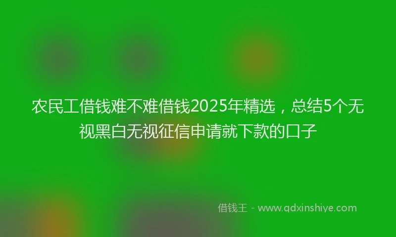 农民工借钱难不难借钱2025年精选，总结5个无视黑白无视征信申请就下款的口子