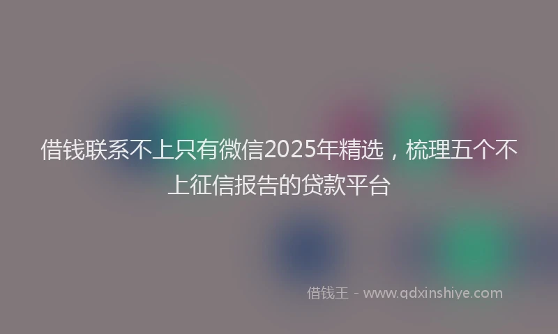 借钱联系不上只有微信2025年精选，梳理五个不上征信报告的贷款平台