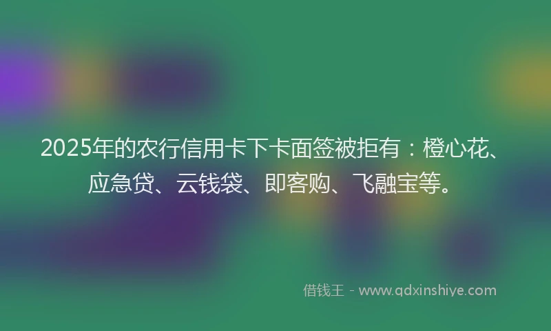 2025年的农行信用卡下卡面签被拒有：橙心花、应急贷、云钱袋、即客购、飞融宝等。