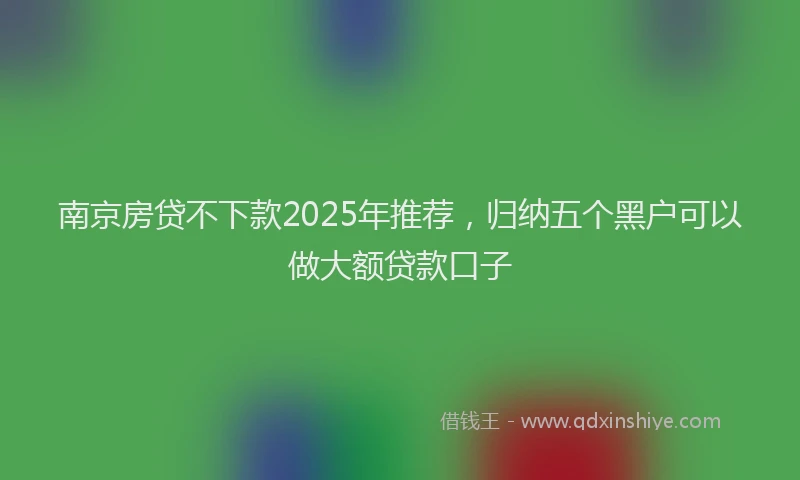 南京房贷不下款2025年推荐，归纳五个黑户可以做大额贷款口子