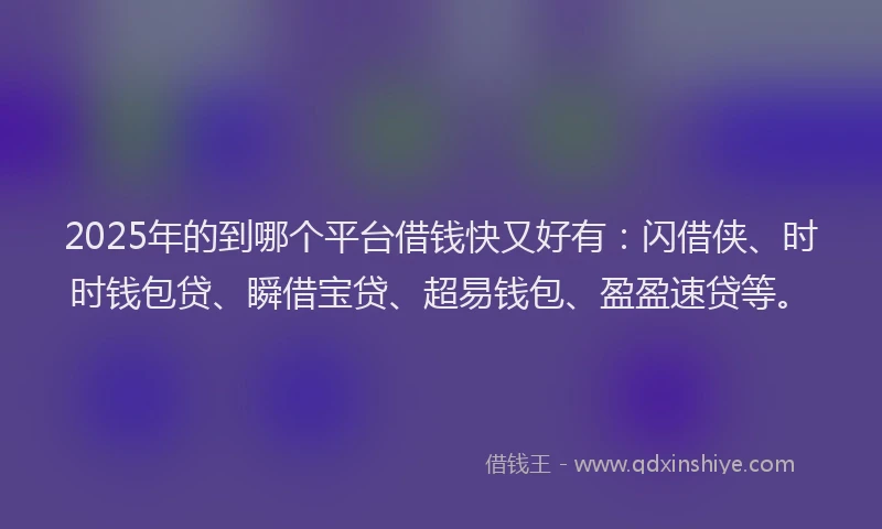 2025年的到哪个平台借钱快又好有：闪借侠、时时钱包贷、瞬借宝贷、超易钱包、盈盈速贷等。