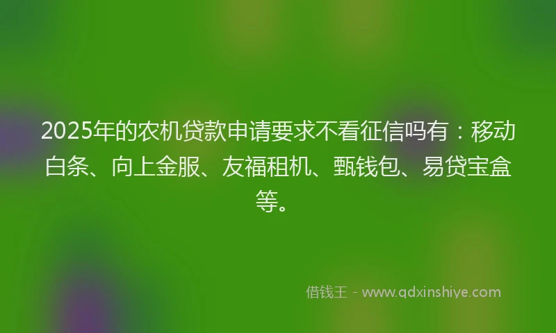 2025年的农机贷款申请要求不看征信吗有：移动白条、向上金服、友福租机、甄钱包、易贷宝盒等。