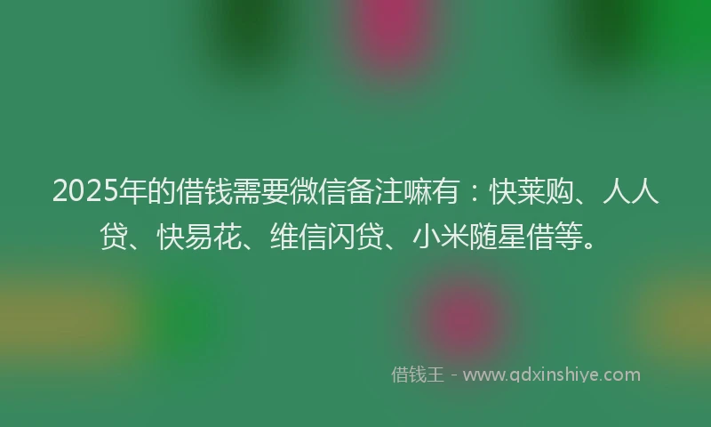 2025年的借钱需要微信备注嘛有：快莱购、人人贷、快易花、维信闪贷、小米随星借等。