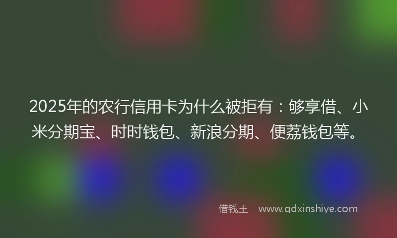 2025年的农行信用卡为什么被拒有：够享借、小米分期宝、时时钱包、新浪分期、便荔钱包等。