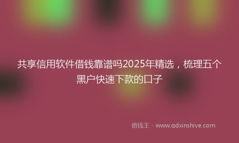 共享信用软件借钱靠谱吗2025年精选，梳理五个黑户快速下款的口子