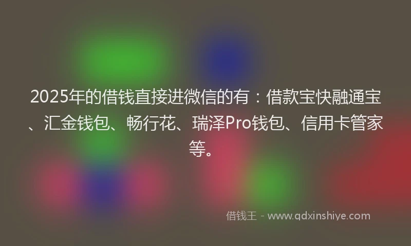 2025年的借钱直接进微信的有：借款宝快融通宝、汇金钱包、畅行花、瑞泽Pro钱包、信用卡管家等。