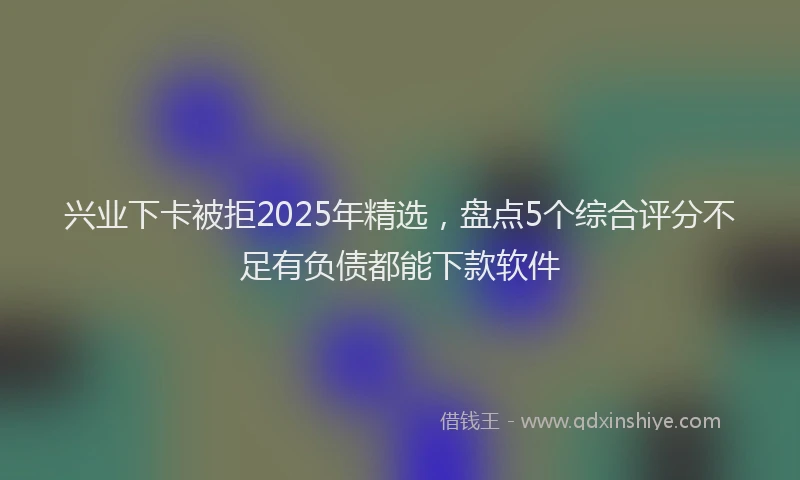 兴业下卡被拒2025年精选，盘点5个综合评分不足有负债都能下款软件