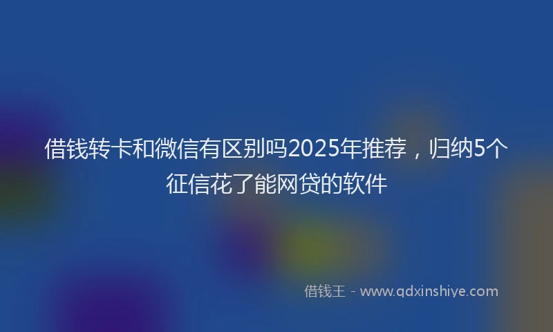 借钱转卡和微信有区别吗2025年推荐，归纳5个征信花了能网贷的软件