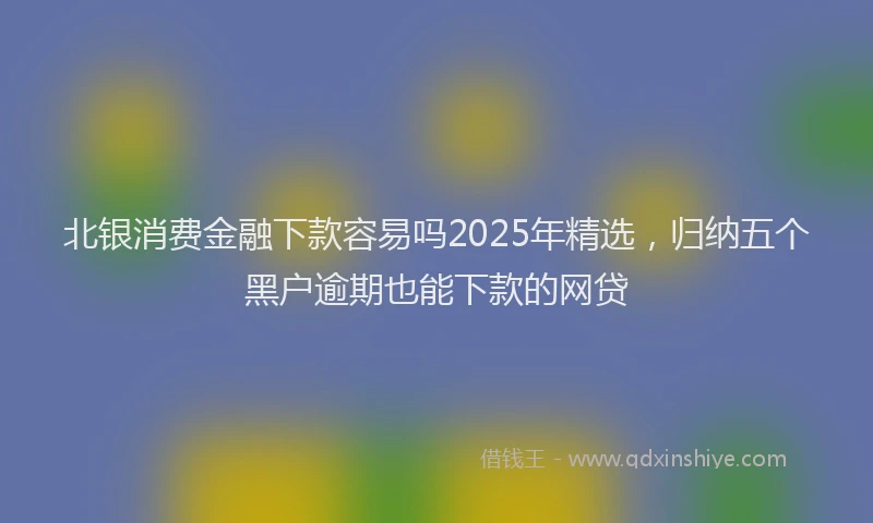 北银消费金融下款容易吗2025年精选，归纳五个黑户逾期也能下款的网贷