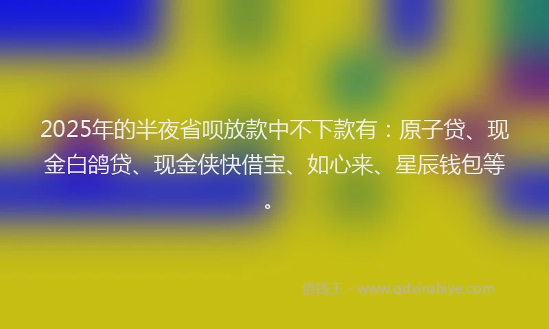 2025年的半夜省呗放款中不下款有：原子贷、现金白鸽贷、现金侠快借宝、如心来、星辰钱包等。