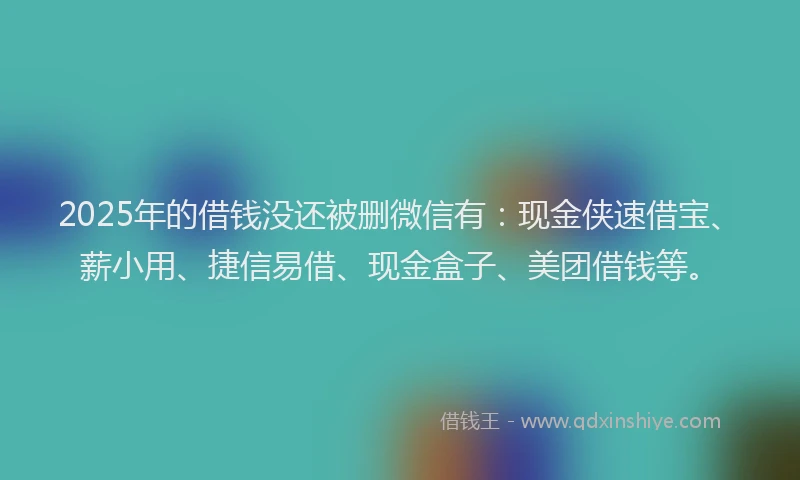 2025年的借钱没还被删微信有：现金侠速借宝、薪小用、捷信易借、现金盒子、美团借钱等。
