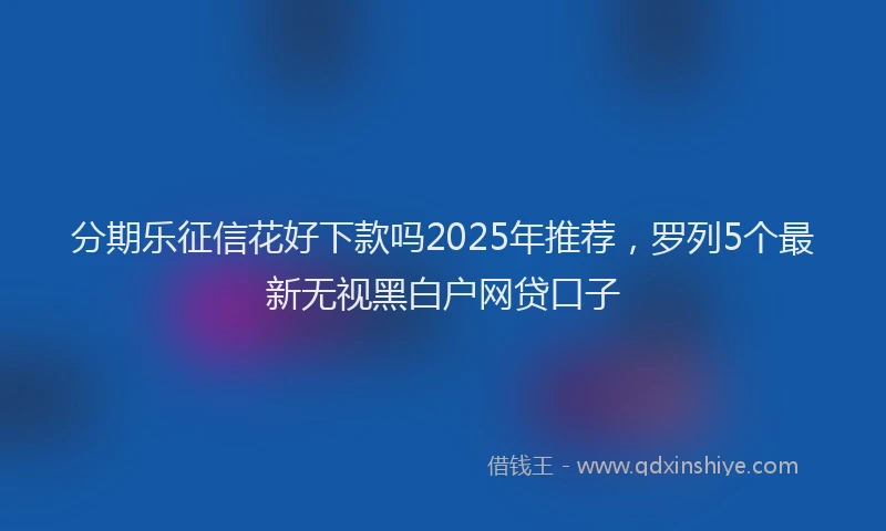 分期乐征信花好下款吗2025年推荐，罗列5个最新无视黑白户网贷口子