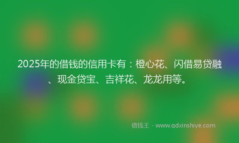 2025年的借钱的信用卡有：橙心花、闪借易贷融、现金贷宝、吉祥花、龙龙用等。