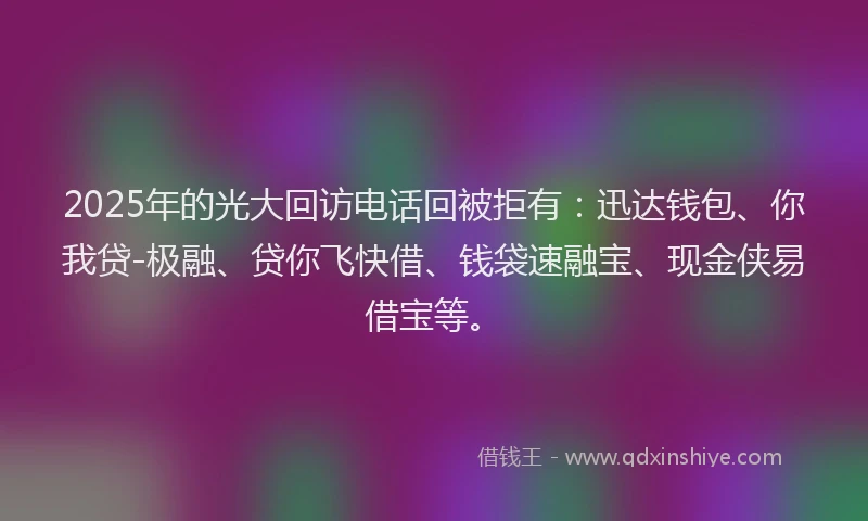 2025年的光大回访电话回被拒有：迅达钱包、你我贷-极融、贷你飞快借、钱袋速融宝、现金侠易借宝等。