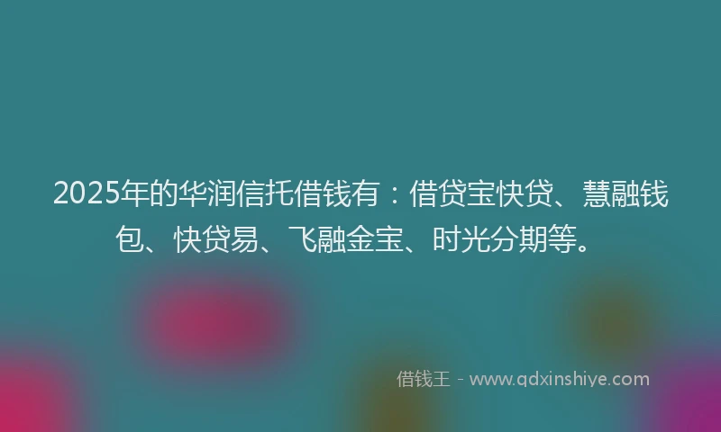 2025年的华润信托借钱有：借贷宝快贷、慧融钱包、快贷易、飞融金宝、时光分期等。