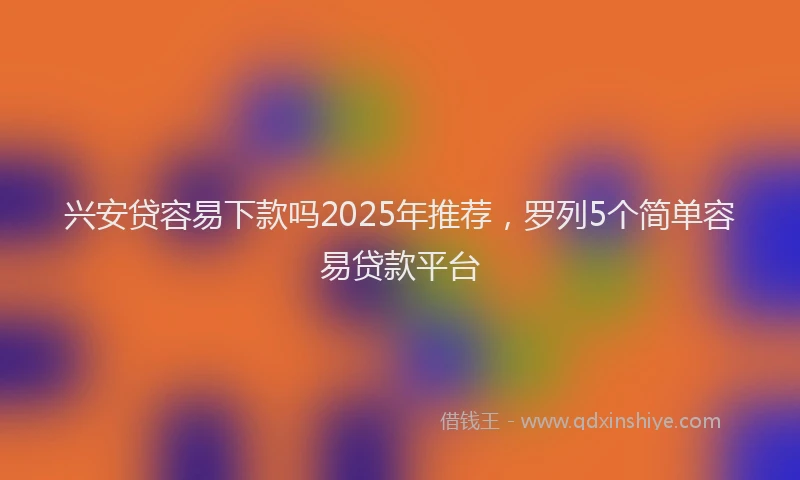 兴安贷容易下款吗2025年推荐，罗列5个简单容易贷款平台