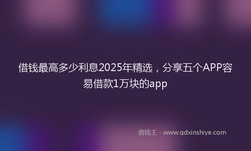 借钱最高多少利息2025年精选，分享五个APP容易借款1万块的app