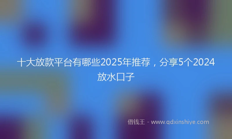十大放款平台有哪些2025年推荐，分享5个2024放水口子