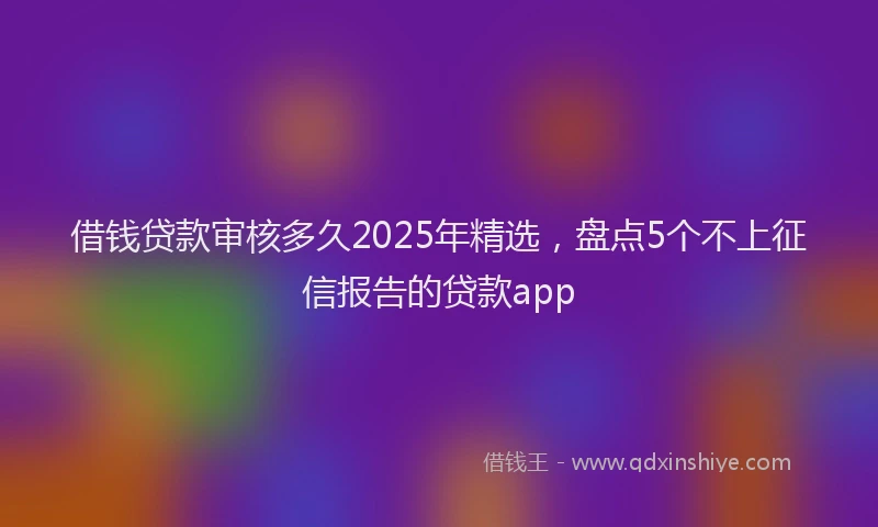 借钱贷款审核多久2025年精选，盘点5个不上征信报告的贷款app