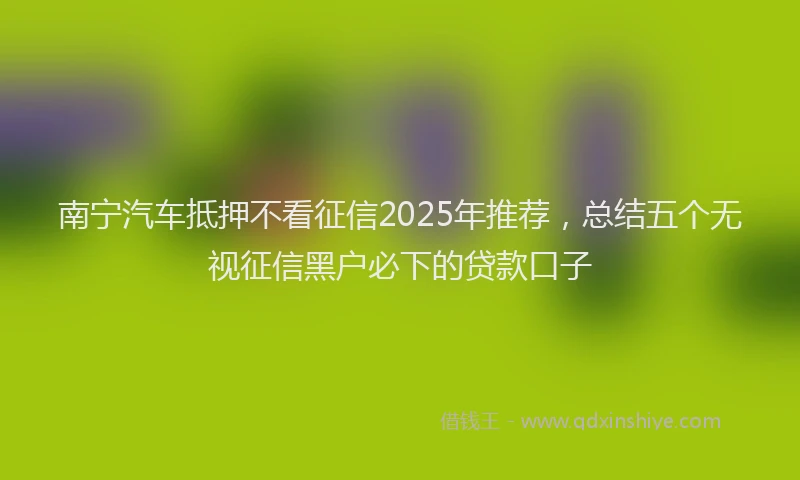 南宁汽车抵押不看征信2025年推荐，总结五个无视征信黑户必下的贷款口子