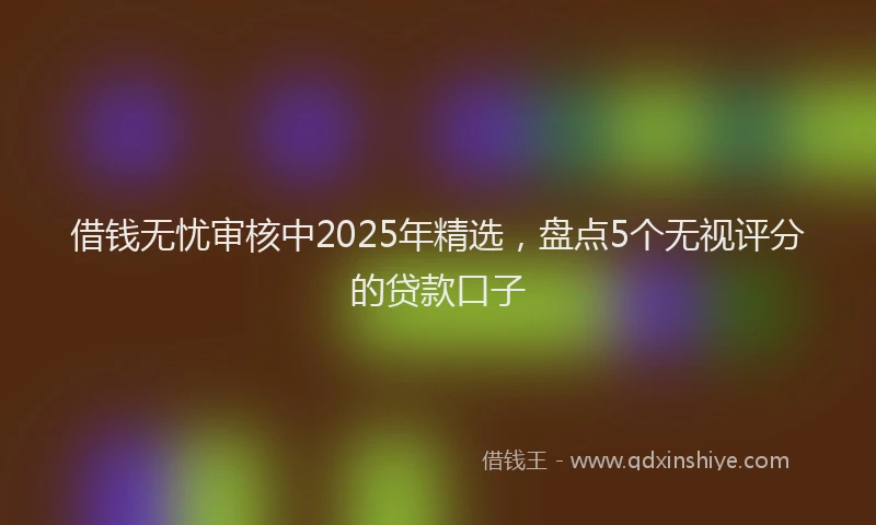 借钱无忧审核中2025年精选，盘点5个无视评分的贷款口子