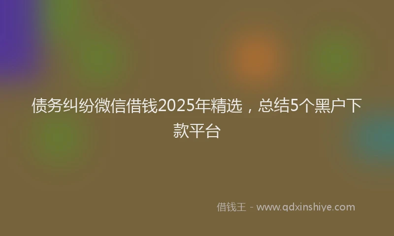 债务纠纷微信借钱2025年精选，总结5个黑户下款平台