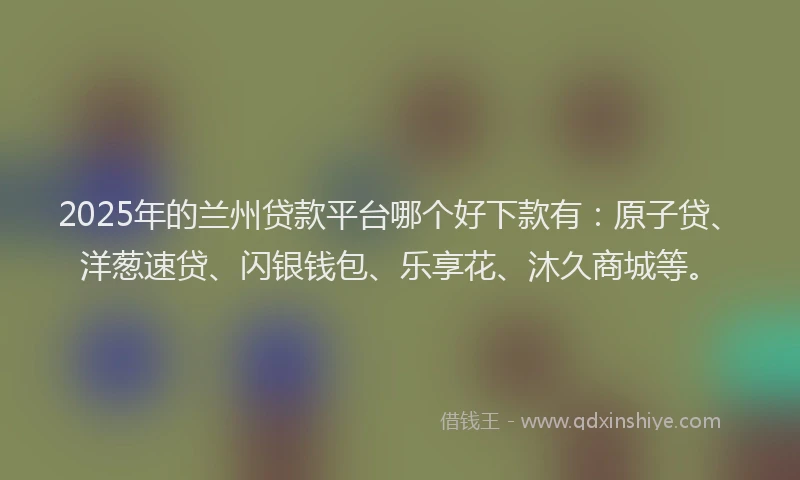 2025年的兰州贷款平台哪个好下款有：原子贷、洋葱速贷、闪银钱包、乐享花、沐久商城等。