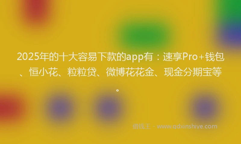 2025年的十大容易下款的app有：速享Pro+钱包、恒小花、粒粒贷、微博花花金、现金分期宝等。