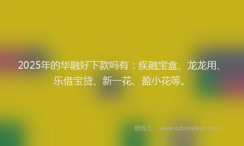 2025年的华融好下款吗有：疾融宝盒、龙龙用、乐借宝贷、新一花、盈小花等。