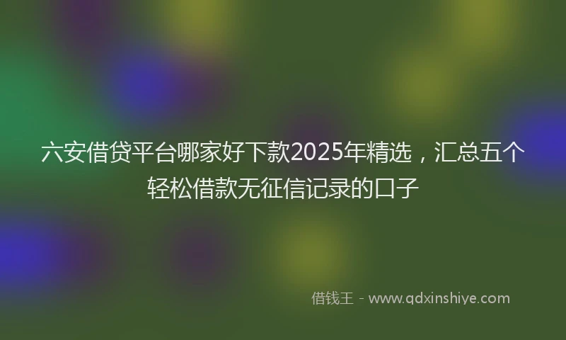 六安借贷平台哪家好下款2025年精选，汇总五个轻松借款无征信记录的口子