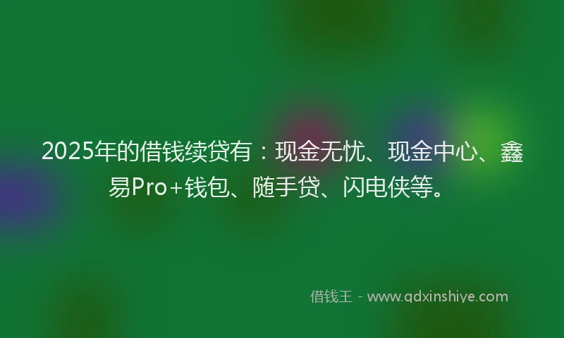 2025年的借钱续贷有：现金无忧、现金中心、鑫易Pro+钱包、随手贷、闪电侠等。