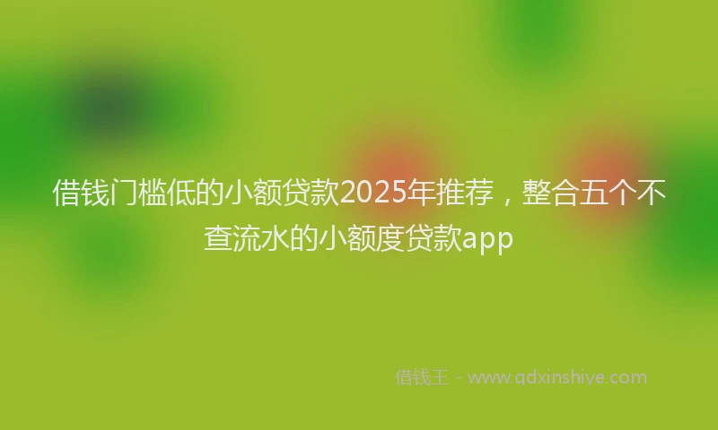 借钱门槛低的小额贷款2025年推荐，整合五个不查流水的小额度贷款app