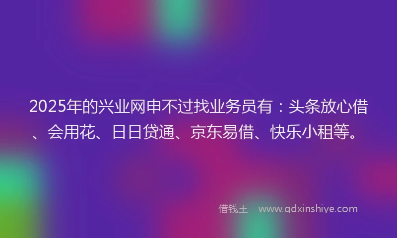 2025年的兴业网申不过找业务员有：头条放心借、会用花、日日贷通、京东易借、快乐小租等。