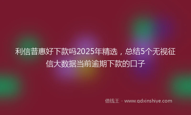 利信普惠好下款吗2025年精选，总结5个无视征信大数据当前逾期下款的口子