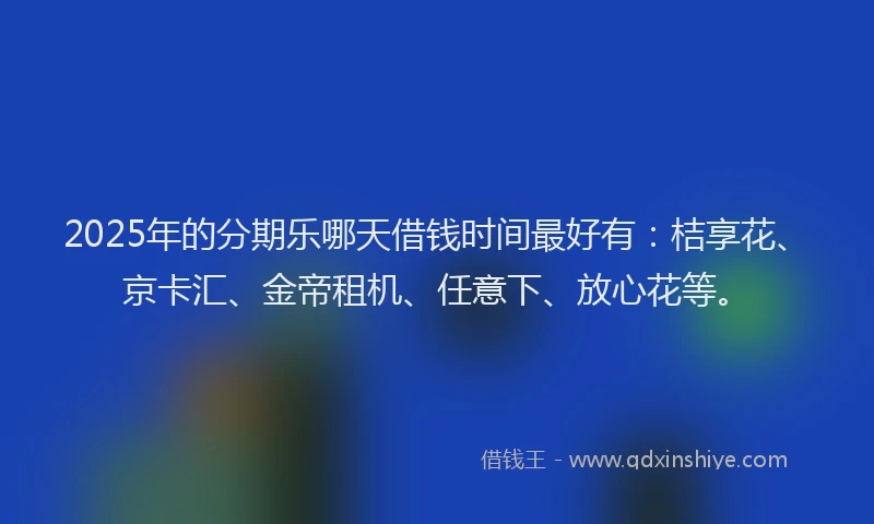 2025年的分期乐哪天借钱时间最好有：桔享花、京卡汇、金帝租机、任意下、放心花等。